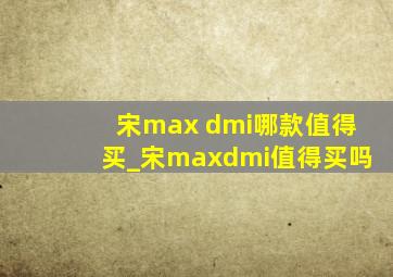 宋max dmi哪款值得买_宋maxdmi值得买吗